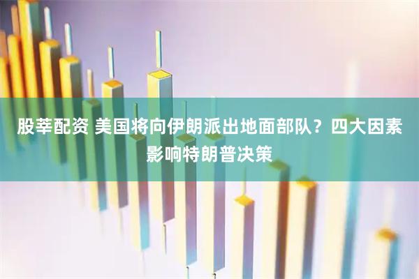 股莘配资 美国将向伊朗派出地面部队？四大因素影响特朗普决策