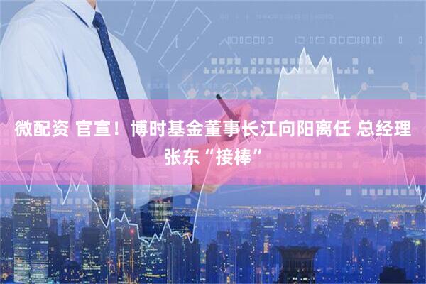 微配资 官宣！博时基金董事长江向阳离任 总经理张东“接棒”
