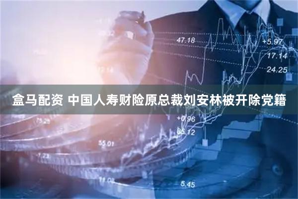 盒马配资 中国人寿财险原总裁刘安林被开除党籍