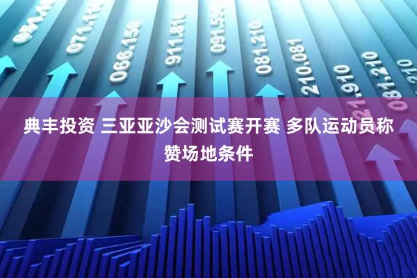 典丰投资 三亚亚沙会测试赛开赛 多队运动员称赞场地条件