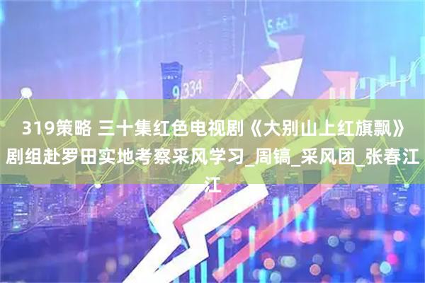 319策略 三十集红色电视剧《大别山上红旗飘》剧组赴罗田实地考察采风学习_周镐_采风团_张春江