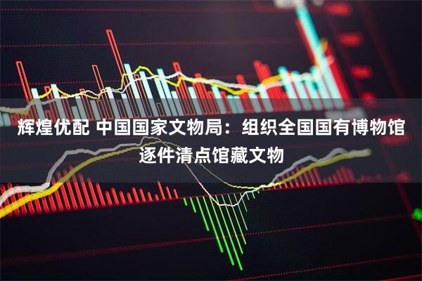 辉煌优配 中国国家文物局：组织全国国有博物馆逐件清点馆藏文物