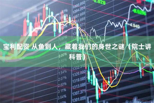 宝利配资 从鱼到人，藏着我们的身世之谜（院士讲科普）