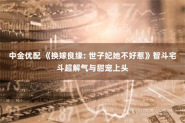 中金优配 《换嫁良缘: 世子妃她不好惹》智斗宅斗超解气与甜宠上头