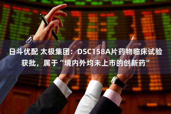 日斗优配 太极集团：DSC158A片药物临床试验获批，属于“境内外均未上市的创新药”