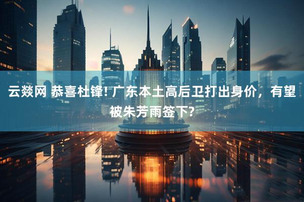 云燚网 恭喜杜锋! 广东本土高后卫打出身价，有望被朱芳雨签下?