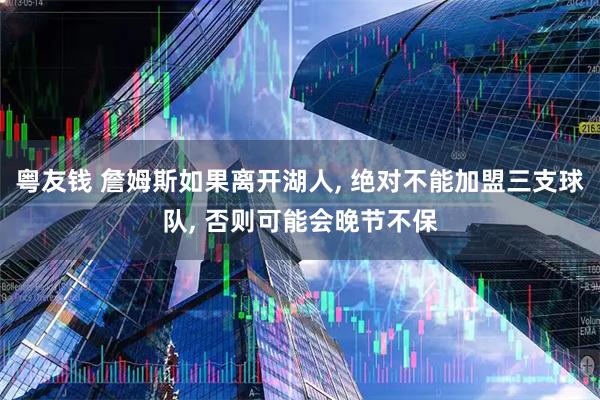 粤友钱 詹姆斯如果离开湖人, 绝对不能加盟三支球队, 否则可能会晚节不保